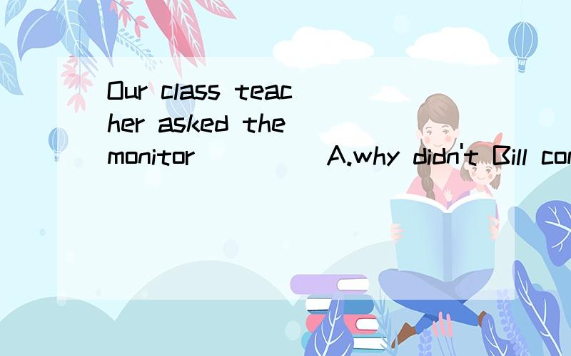 Our class teacher asked the monitor_____A.why didn't Bill come to school B.why doesn't Bill come to schoolC.why Bill didn't come to school D.why Bill doesn't come to school