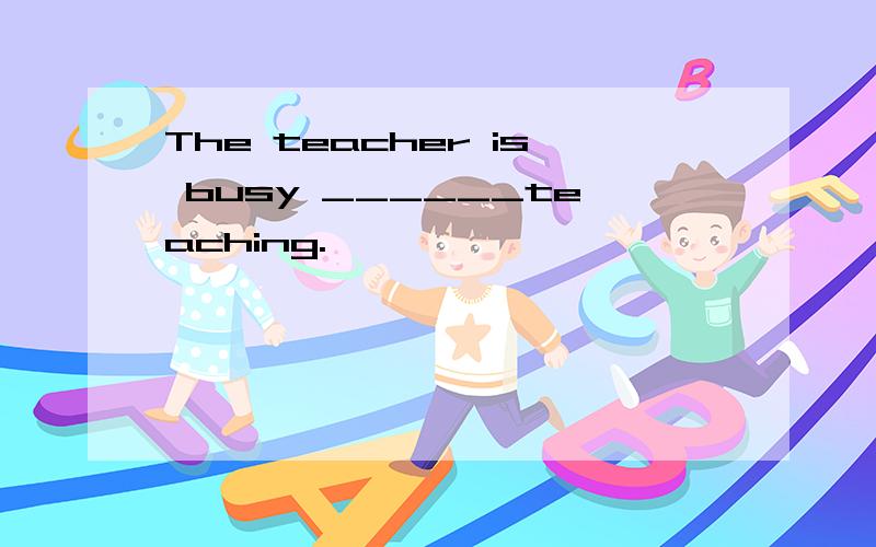 The teacher is busy ______teaching.