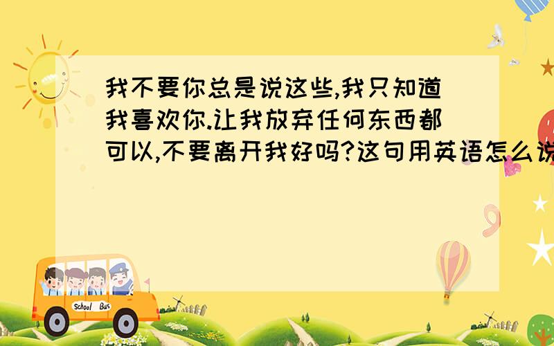 我不要你总是说这些,我只知道我喜欢你.让我放弃任何东西都可以,不要离开我好吗?这句用英语怎么说