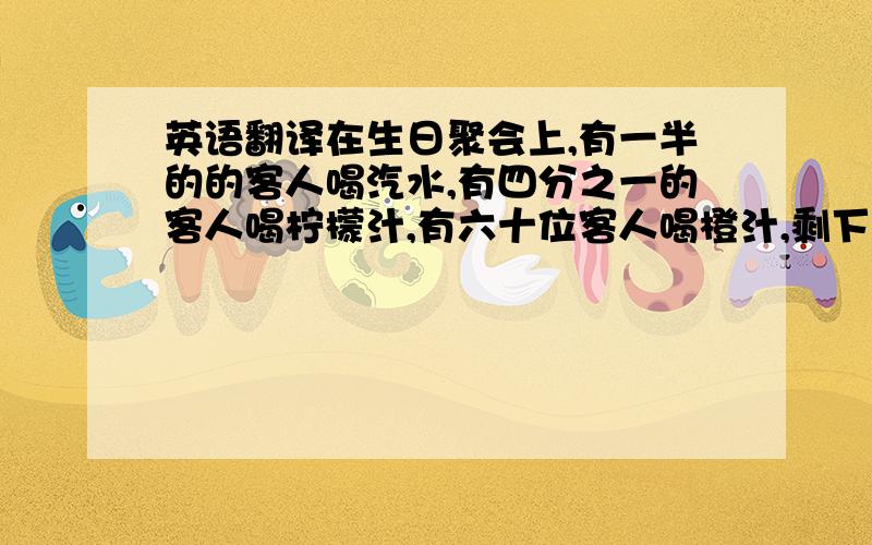 英语翻译在生日聚会上,有一半的的客人喝汽水,有四分之一的客人喝柠檬汁,有六十位客人喝橙汁,剩下的三位客人喝水,问一共有多少位客人?