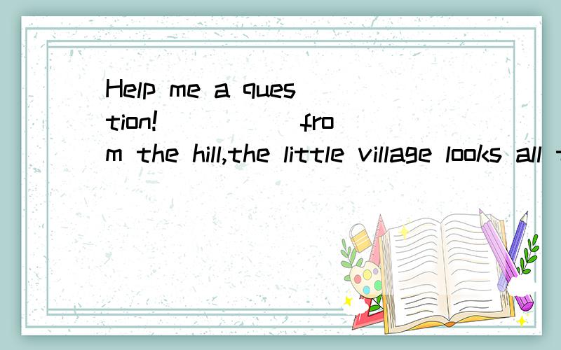 Help me a question!_____ from the hill,the little village looks all the more beautiful.A.To see B.Being seen C.Seeing D.SeenKey:D Why?