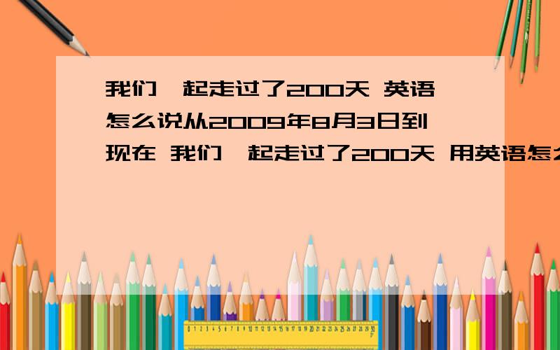 我们一起走过了200天 英语怎么说从2009年8月3日到现在 我们一起走过了200天 用英语怎么说啊 日期可以用2009.8.3表示吗