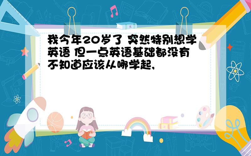 我今年20岁了 突然特别想学英语 但一点英语基础都没有 不知道应该从哪学起,