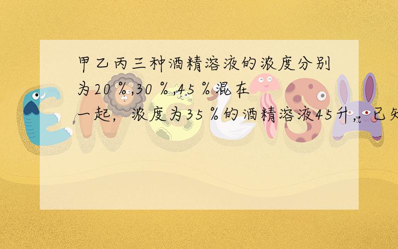 甲乙丙三种酒精溶液的浓度分别为20％,30％,45％混在一起，浓度为35％的酒精溶液45升，已知浓度为20％的甲溶液是乙溶液的3倍，三种酒精溶液各用了多少