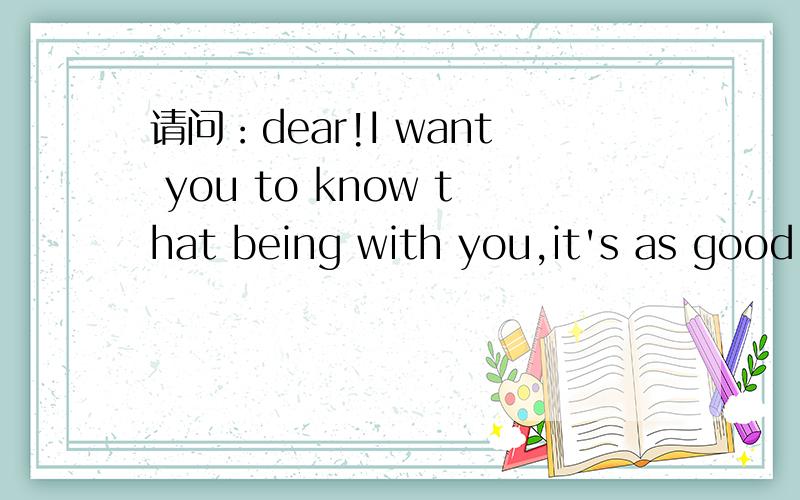 请问：dear!I want you to know that being with you,it's as good as it gets.
