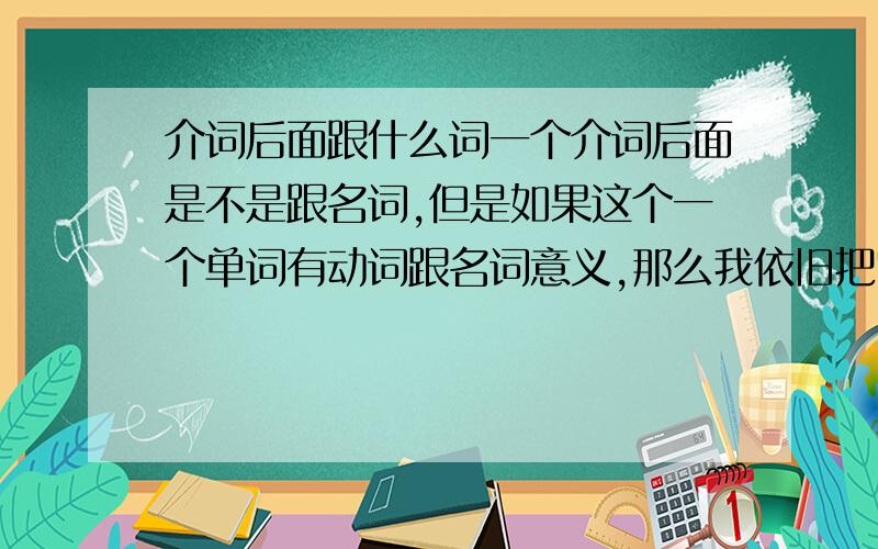 介词后面跟什么词一个介词后面是不是跟名词,但是如果这个一个单词有动词跟名词意义,那么我依旧把它当作是动词加了ing,变为动名词,那么我是不是错了?