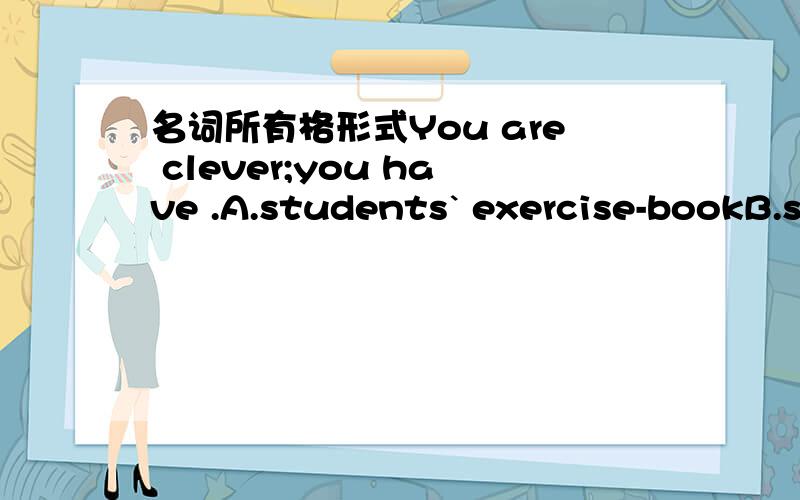 名词所有格形式You are clever;you have .A.students` exercise-bookB.student`s exercise-bookC.students` exercise-booksD.student`s exercise-books但是我想问为什么C不可以呢．．．请说一下为什么噢．．越详细越好噢．．