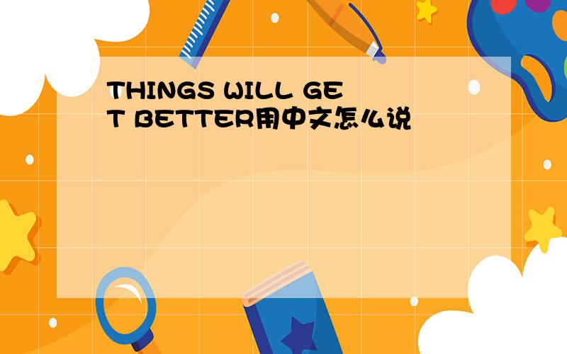 THINGS WILL GET BETTER用中文怎么说