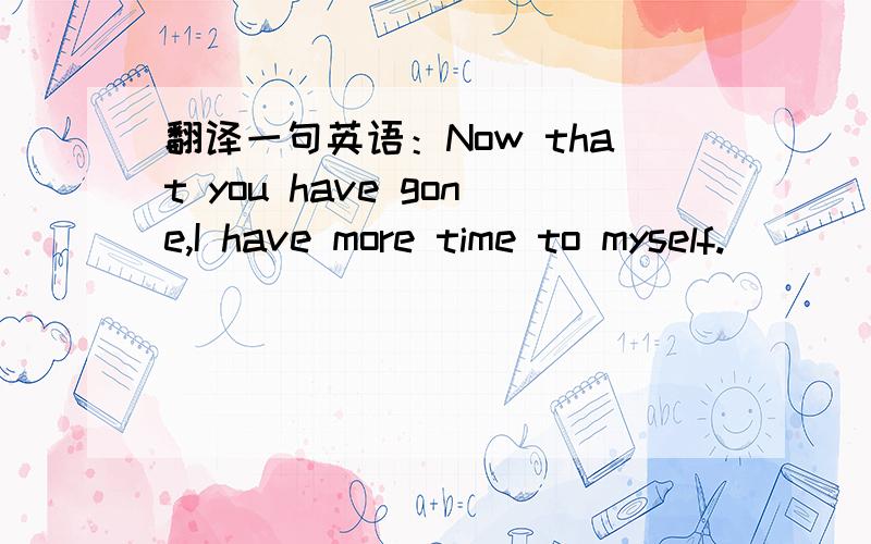 翻译一句英语：Now that you have gone,I have more time to myself.