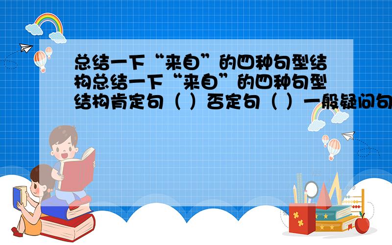 总结一下“来自”的四种句型结构总结一下“来自”的四种句型结构肯定句（ ）否定句（ ）一般疑问句（ ）特殊疑问句（ ）