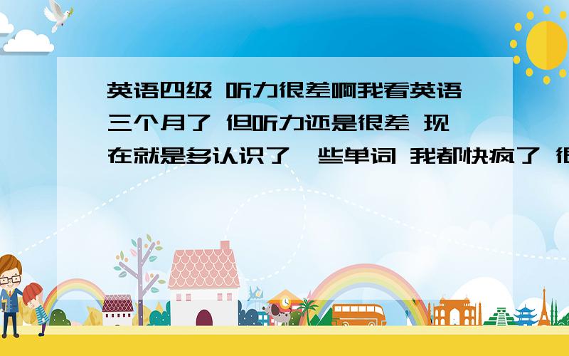 英语四级 听力很差啊我看英语三个月了 但听力还是很差 现在就是多认识了一些单词 我都快疯了 很想学好英语 但三个月时间没一点起效 听力我该怎么办啊 现在心里很浮躁 .