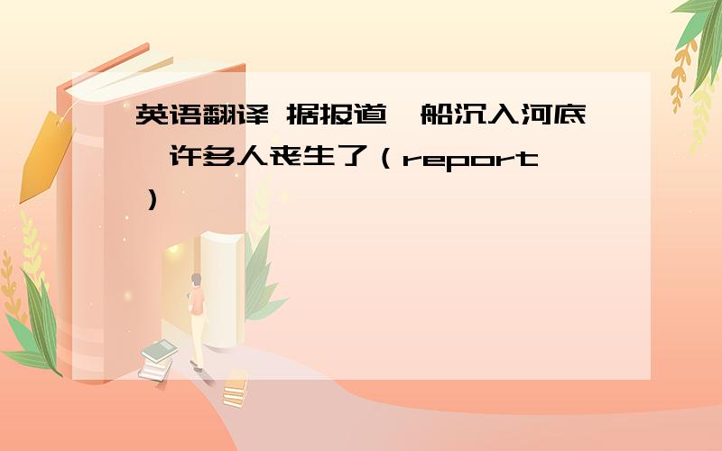 英语翻译 据报道,船沉入河底,许多人丧生了（report）