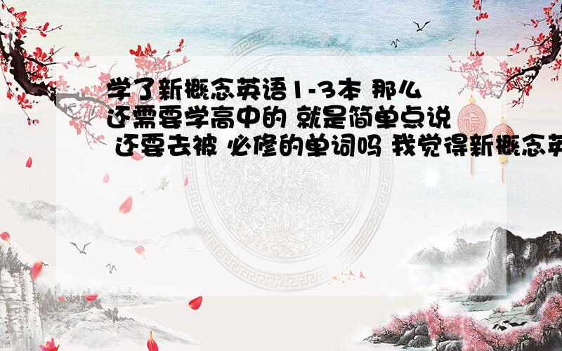 学了新概念英语1-3本 那么还需要学高中的 就是简单点说 还要去被 必修的单词吗 我觉得新概念英语1-3本 单词量已经够用了打错字了 应该是 背