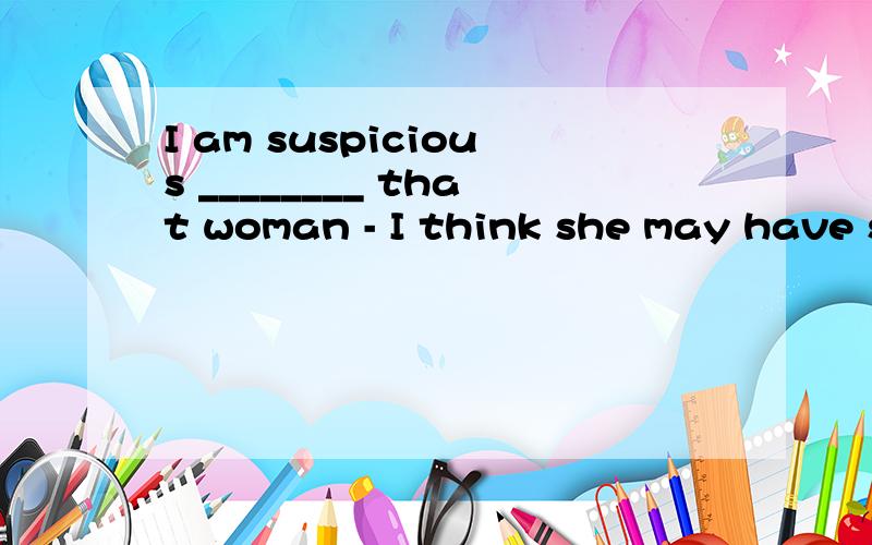 I am suspicious ________ that woman - I think she may have stolen something from our shop.A：about B：on C：of D：over