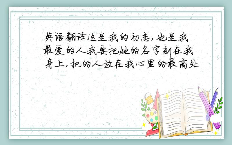 英语翻译这是我的初恋,也是我最爱的人我要把她的名字刻在我身上,把的人放在我心里的最高处