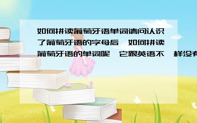 如何拼读葡萄牙语单词请问认识了葡萄牙语的字母后,如何拼读葡萄牙语的单词呢,它跟英语不一样没有音标来拼,