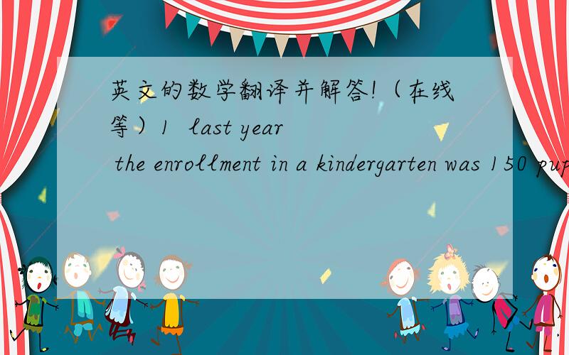 英文的数学翻译并解答!（在线等）1  last year the enrollment in a kindergarten was 150 pupils. this year the enrollment is 180 pupils .what was the percent of the increase in enrollment A 10% B 15% C 20% D 25% E 30% 2  the dimensions of