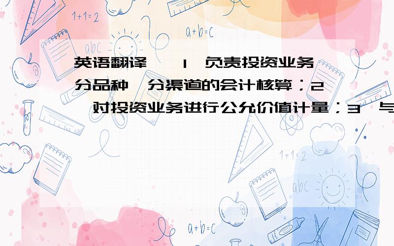 英语翻译一、1、负责投资业务分品种、分渠道的会计核算；2、对投资业务进行公允价值计量；3、与资产管理中心进行资金、投资相关数据的核对；4、与托管行进行投资成本和投资资产、投