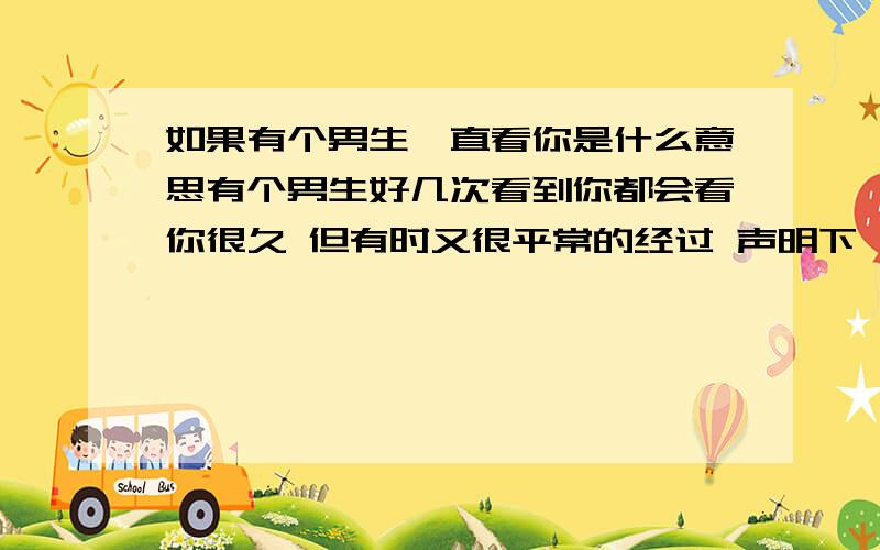 如果有个男生一直看你是什么意思有个男生好几次看到你都会看你很久 但有时又很平常的经过 声明下 我们不是一个班的 我不知道他叫什么 可以说是陌生人关系