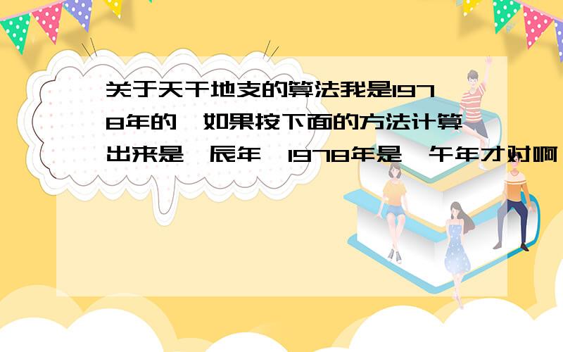 关于天干地支的算法我是1978年的,如果按下面的方法计算出来是戊辰年,1978年是戊午年才对啊,请问是怎么回事呢?天干地支纪年法:首先是天干在前,地支在后,比如今年2005就为－乙酉年,先来算