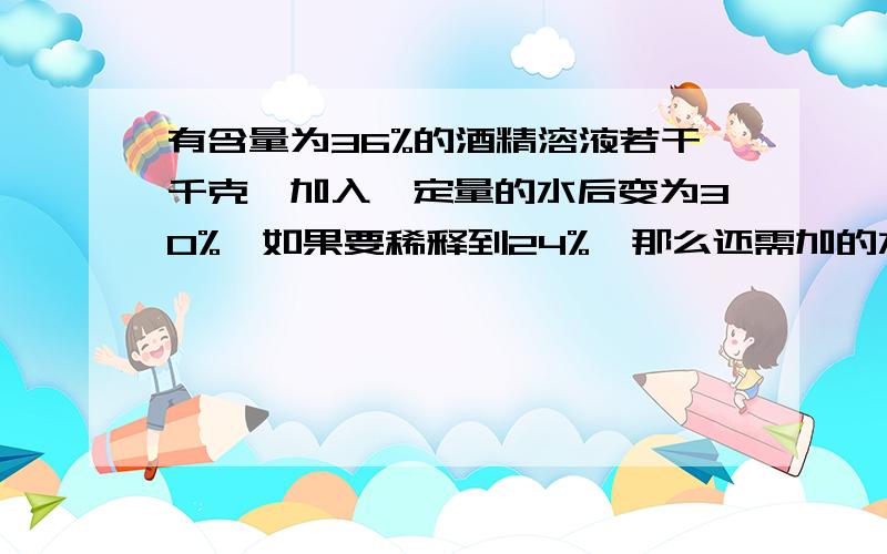 有含量为36%的酒精溶液若干千克,加入一定量的水后变为30%,如果要稀释到24%,那么还需加的水是上次的几倍2.有浓度为20%的盐水溶液600g,再加入浓度为5%的盐水溶液多少g后,可以配成浓度为15%的