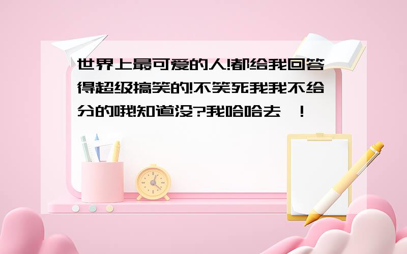 世界上最可爱的人!都给我回答得超级搞笑的!不笑死我我不给分的哦!知道没?我哈哈去咯!