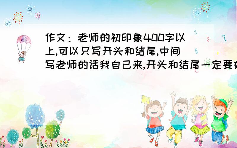 作文：老师的初印象400字以上,可以只写开头和结尾,中间写老师的话我自己来,开头和结尾一定要好,要多点字,那样我就可以中间少写点了!