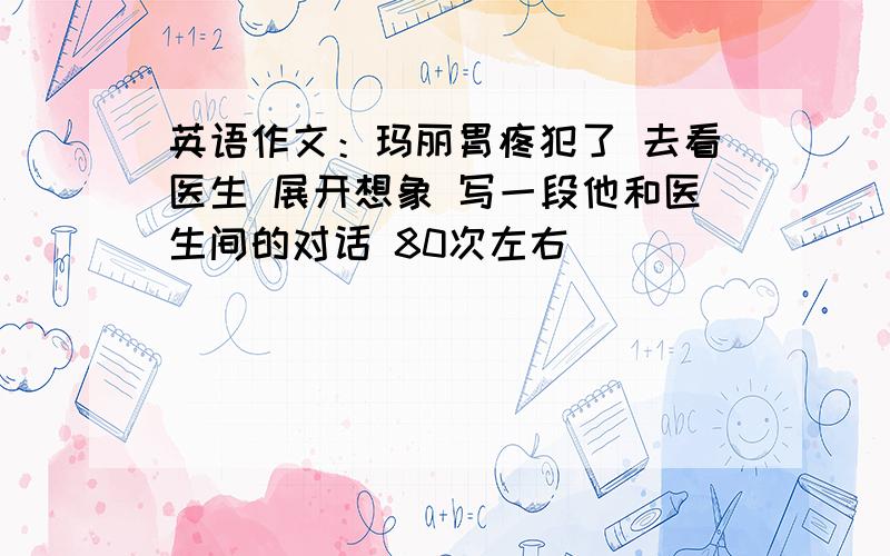 英语作文：玛丽胃疼犯了 去看医生 展开想象 写一段他和医生间的对话 80次左右