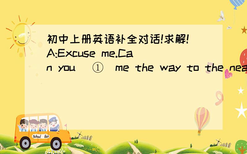 初中上册英语补全对话!求解!A:Excuse me.Can you _①_me the way to the nearest post office?I want to post a letter.B:Yes.Just go along and _②_right .It's down the Central Street on the left.A:Is it _③_from here?B:No,it isn't.It's quite