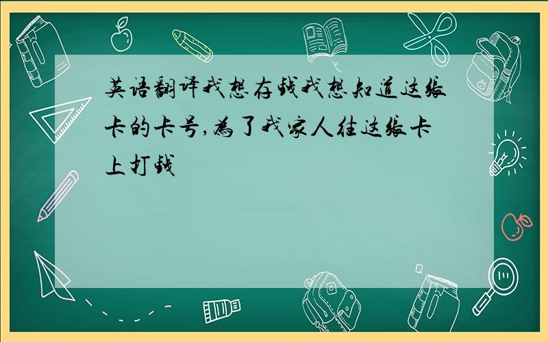 英语翻译我想存钱我想知道这张卡的卡号,为了我家人往这张卡上打钱