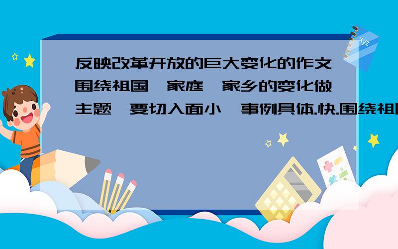 反映改革开放的巨大变化的作文围绕祖国,家庭,家乡的变化做主题,要切入面小,事例具体.快.围绕祖国，家庭，家乡的变化做主题，要切入面小，事例具体。四百字。