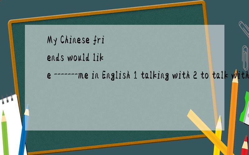 My Chinese friends would like -------me in English 1 talking with 2 to talk with 3 talk to 4 talks