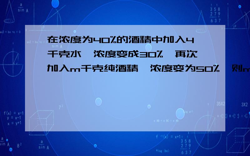 在浓度为40%的酒精中加入4千克水,浓度变成30%,再次加入m千克纯酒精,浓度变为50%,则m为多少请用一元一次方程列式，