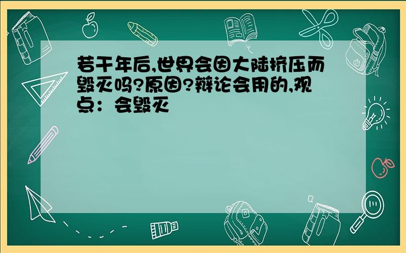 若干年后,世界会因大陆挤压而毁灭吗?原因?辩论会用的,观点：会毁灭