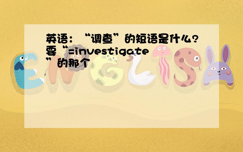 英语：“调查”的短语是什么?要“=investigate”的那个