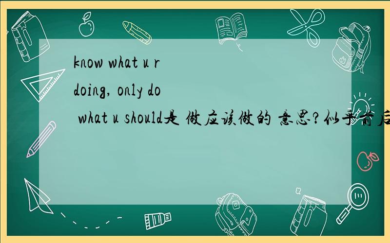 know what u r doing, only do what u should是 做应该做的 意思?似乎前后感觉不太对呢...只是感觉...