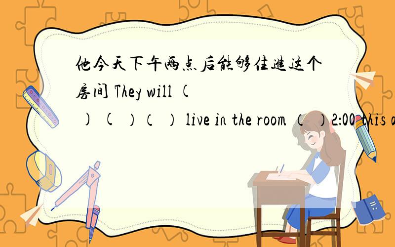 他今天下午两点后能够住进这个房间 They will ( ) ( ）（ ） live in the room （ ）2：00 this aft