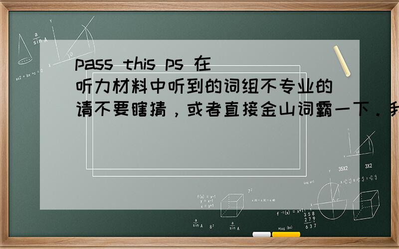 pass this ps 在听力材料中听到的词组不专业的请不要瞎猜，或者直接金山词霸一下。我需要准确的用法和解释。