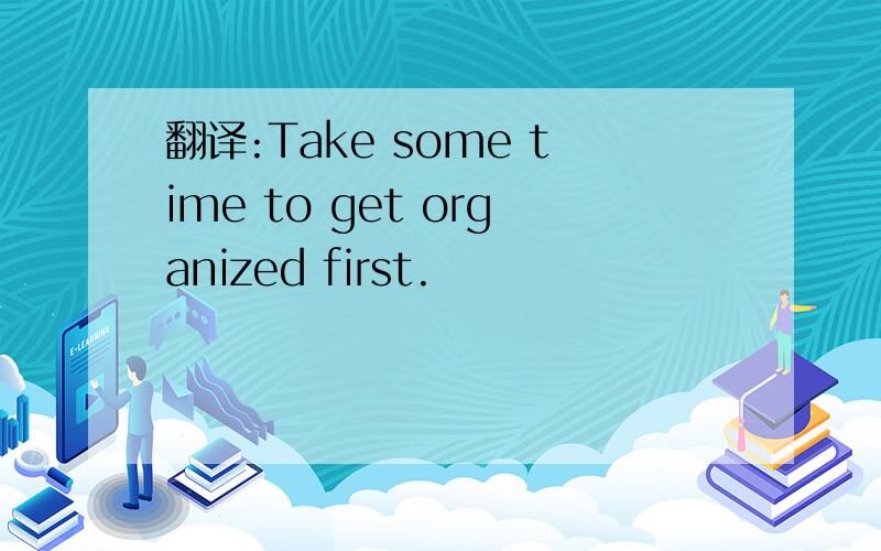 翻译:Take some time to get organized first.