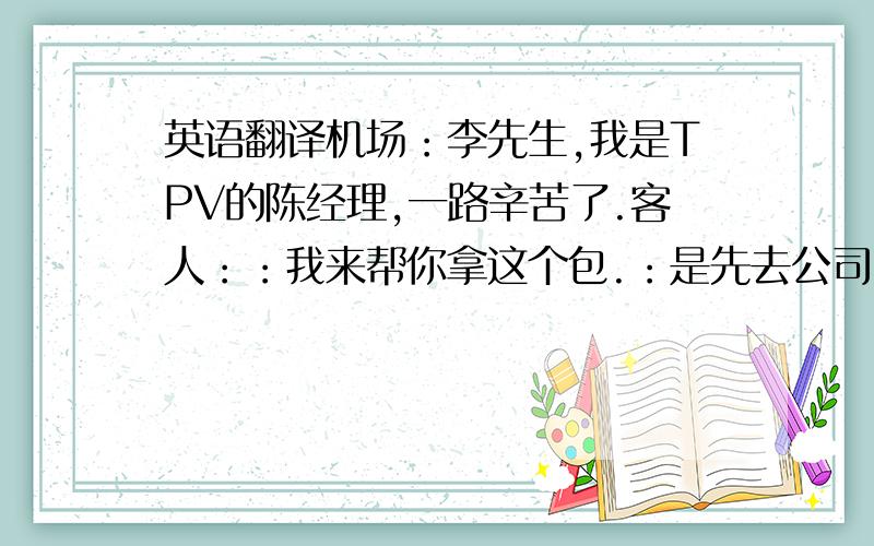 英语翻译机场：李先生,我是TPV的陈经理,一路辛苦了.客人：：我来帮你拿这个包.：是先去公司,还是先去酒店.客人：去酒店.：请上车主位.车上：：你脸色看起来很好,可以交换下名片吗?客人