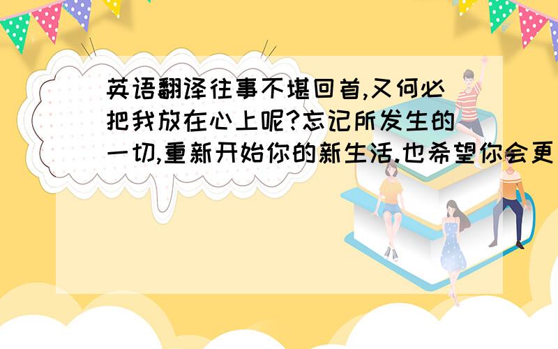 英语翻译往事不堪回首,又何必把我放在心上呢?忘记所发生的一切,重新开始你的新生活.也希望你会更加幸福快乐!