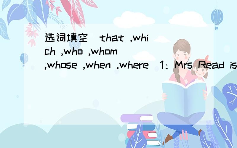 选词填空(that ,which ,who ,whom ,whose ,when .where)1：Mrs Read is the person _____you should write to2:What is the name of the boy ____ brother is a doctor?3:A nurse is a person ___looks after people ___ are ill4:The girl ____you saw at the mee