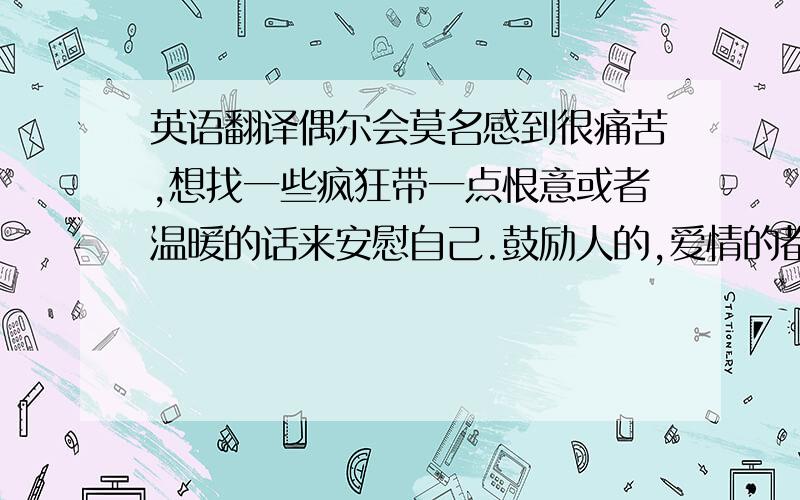 英语翻译偶尔会莫名感到很痛苦,想找一些疯狂带一点恨意或者温暖的话来安慰自己.鼓励人的,爱情的都可以.需要翻译.不需要太长.4-5个单词最好.想拿来做纹身素材.信仰的话也可以.能触动人