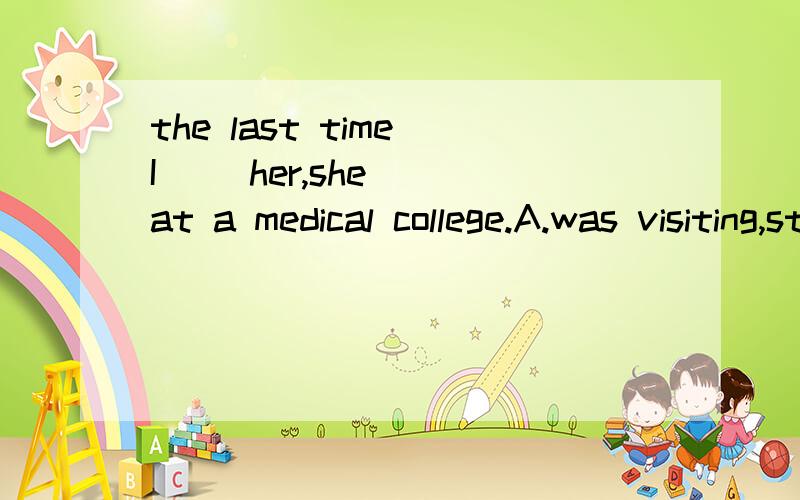 the last time I( )her,she( )at a medical college.A.was visiting,studied B.visited,studies C.visited,was studying D.was visiting,was studying