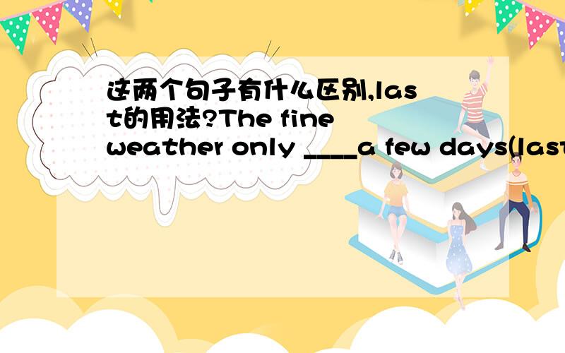 这两个句子有什么区别,last的用法?The fine weather only ____a few days(last)The fine weather_____ only a few days(last)应用什么形式?我怎么觉得差不多?