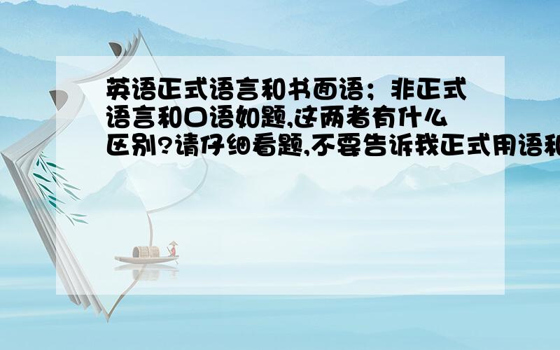 英语正式语言和书面语；非正式语言和口语如题,这两者有什么区别?请仔细看题,不要告诉我正式用语和非正式用语 或 口语和书面语的区别,这个谁都知道