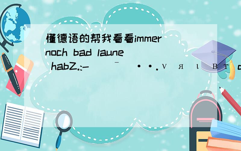 懂德语的帮我看看immer noch bad laune habZ.:-((ˉ`··.ν я ι вт dι￠н я т dαηη.ω ηη dυ dι￠н в т ι в т.ν я ι вт dι￠н я т dαηη ω ηη dυ ω ι т dα я dich auch liebt帮看看都说了些什么!