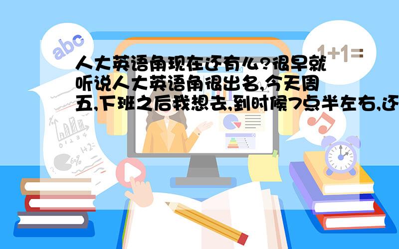 人大英语角现在还有么?很早就听说人大英语角很出名,今天周五,下班之后我想去,到时候7点半左右,还有都什么样的人去啊,都热情么?