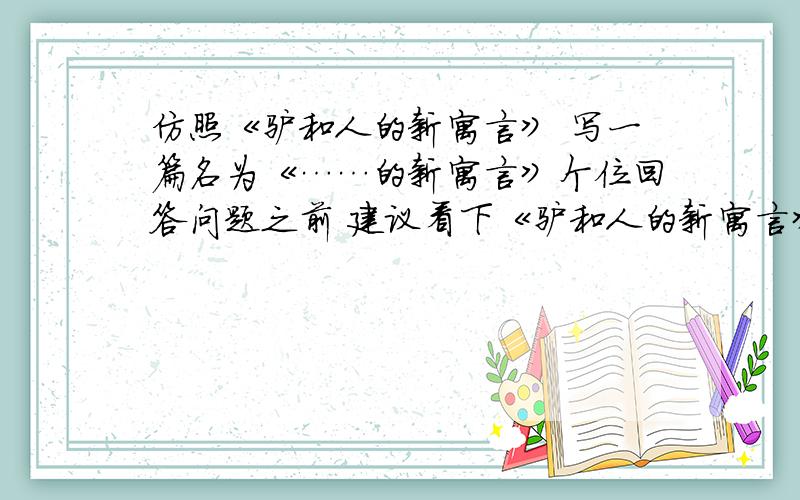 仿照《驴和人的新寓言》 写一篇名为《……的新寓言》个位回答问题之前 建议看下《驴和人的新寓言》 就是把原来的一个老寓言,从另一个角度分析,写出另一个角度的寓意.