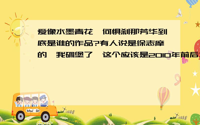 爱像水墨青花,何惧刹那芳华到底是谁的作品?有人说是徐志摩的,我碉堡了,这个应该是2010年前后才在网络上流传的,和徐志摩的风格一样么?你们这些白痴!我看到几个脑残连说的什么意思都不